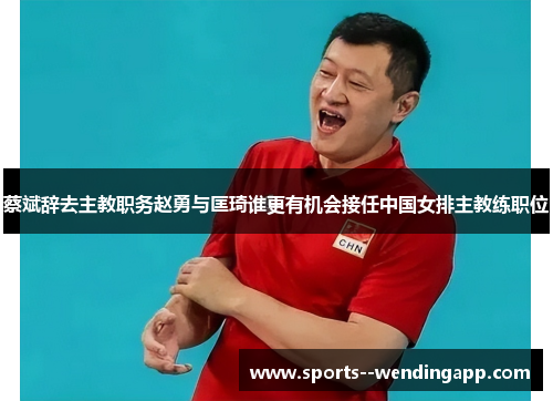 蔡斌辞去主教职务赵勇与匡琦谁更有机会接任中国女排主教练职位