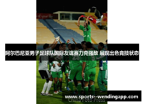 阿尔巴尼亚男子足球队国际友谊赛力克强敌 展现出色竞技状态