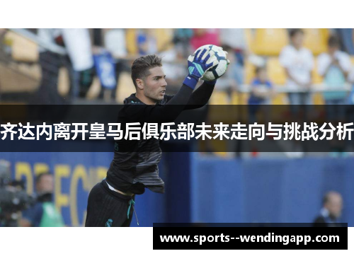 齐达内离开皇马后俱乐部未来走向与挑战分析
