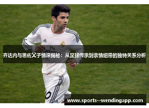 齐达内与恩佐父子情深揭秘：从足球传承到亲情纽带的独特关系分析