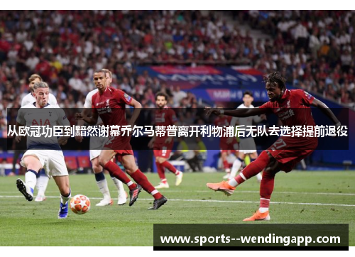 从欧冠功臣到黯然谢幕乔尔马蒂普离开利物浦后无队去选择提前退役
