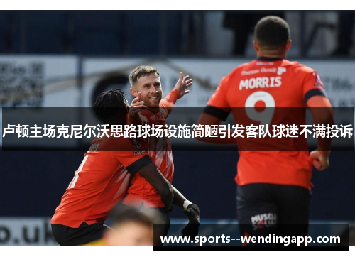 卢顿主场克尼尔沃思路球场设施简陋引发客队球迷不满投诉
