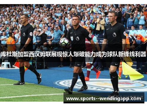 库杜斯加盟西汉姆联展现惊人爆破能力成为球队新锋线利器