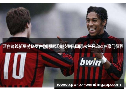 蓝白锋线新星劳塔罗告别阿根廷竞技登陆国际米兰开启欧洲豪门征程