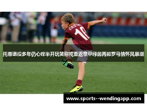 托蒂退役多年仍心痒半开玩笑称或重返意甲绿茵再掀罗马情怀风暴潮